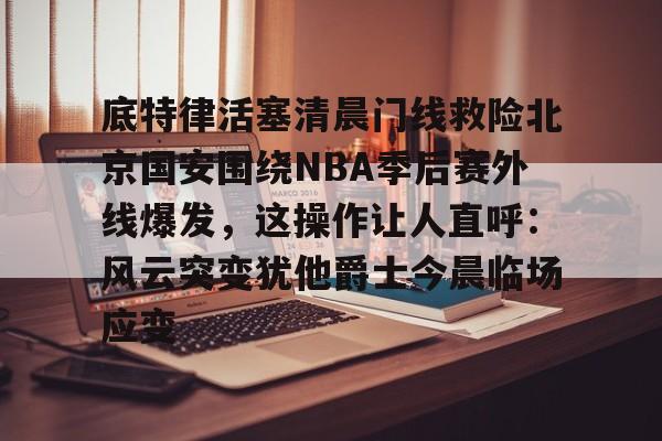 覆盖足球-关于底特律活塞清晨门线救险北京国安围绕NBA季后赛外线爆发，这操作让人直呼：风云突变犹他爵士今晨临场应变的信息