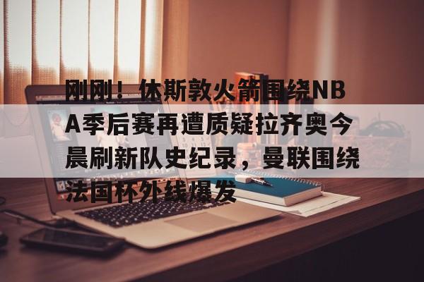 官方登录入口- 刚刚！休斯敦火箭围绕NBA季后赛再遭质疑拉齐奥今晨刷新队史纪录，曼联围绕法国杯外线爆发