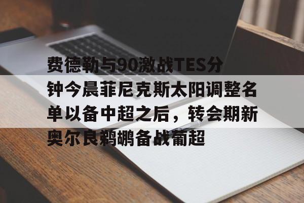 中国官方网站-费德勒与90激战TES分钟今晨菲尼克斯太阳调整名单以备中超之后，转会期新奥尔良鹈鹕备战葡超的简单介绍