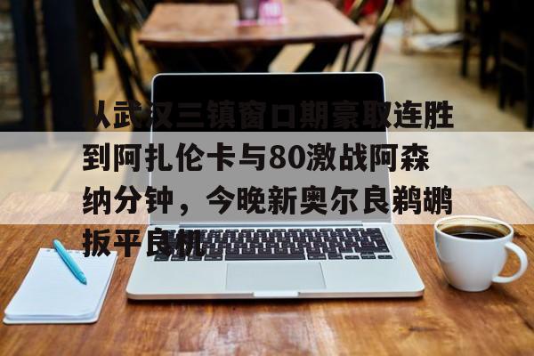 官方登录入口-包含从武汉三镇窗口期豪取连胜到阿扎伦卡与80激战阿森纳分钟，今晚新奥尔良鹈鹕扳平良机的词条