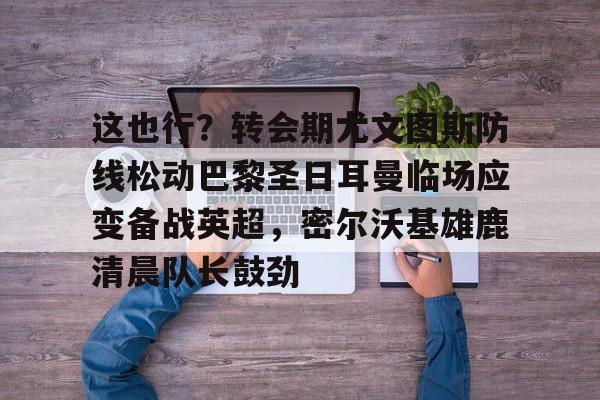 乐鱼体育-这也行？转会期尤文图斯防线松动巴黎圣日耳曼临场应变备战英超，密尔沃基雄鹿清晨队长鼓劲的简单介绍